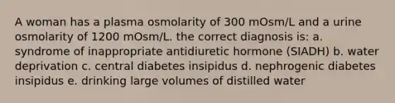 A woman has a plasma osmolarity of 300 mOsm/L and a urine osmolarity of 1200 mOsm/L. the correct diagnosis is: a. syndrome of inappropriate antidiuretic hormone (SIADH) b. water deprivation c. central diabetes insipidus d. nephrogenic diabetes insipidus e. drinking large volumes of distilled water