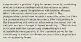 A woman with a positive biopsy for breast cancer is considering whether to have a modified radical mastectomy or breast conservation surgery (lumpectomy) with radiation therapy. Which information should the nurse provide? a. The postoperative survival rate for each is about the same, but there is a decreased rate of cancer recurrence after mastectomy. b. The lumpectomy and radiation will preserve the breast, but this method can cause changes in breast sensitivity .c. The hair loss associated with post-lumpectomy chemotherapy is not acceptable to some patients. d. The treatment period for the mastectomy is shorter, and breast reconstruction can provide a normal-appearing breast.