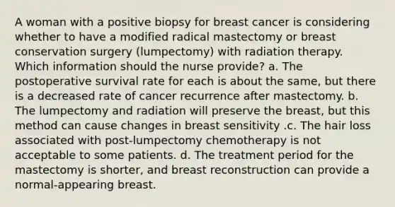 A woman with a positive biopsy for breast cancer is considering whether to have a modified radical mastectomy or breast conservation surgery (lumpectomy) with radiation therapy. Which information should the nurse provide? a. The postoperative survival rate for each is about the same, but there is a decreased rate of cancer recurrence after mastectomy. b. The lumpectomy and radiation will preserve the breast, but this method can cause changes in breast sensitivity .c. The hair loss associated with post-lumpectomy chemotherapy is not acceptable to some patients. d. The treatment period for the mastectomy is shorter, and breast reconstruction can provide a normal-appearing breast.