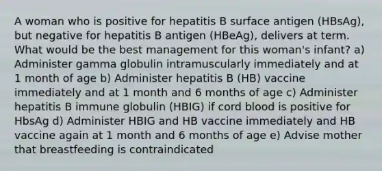 A woman who is positive for hepatitis B surface antigen (HBsAg), but negative for hepatitis B antigen (HBeAg), delivers at term. What would be the best management for this woman's infant? a) Administer gamma globulin intramuscularly immediately and at 1 month of age b) Administer hepatitis B (HB) vaccine immediately and at 1 month and 6 months of age c) Administer hepatitis B immune globulin (HBIG) if cord blood is positive for HbsAg d) Administer HBIG and HB vaccine immediately and HB vaccine again at 1 month and 6 months of age e) Advise mother that breastfeeding is contraindicated