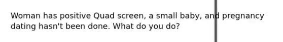 Woman has positive Quad screen, a small baby, and pregnancy dating hasn't been done. What do you do?