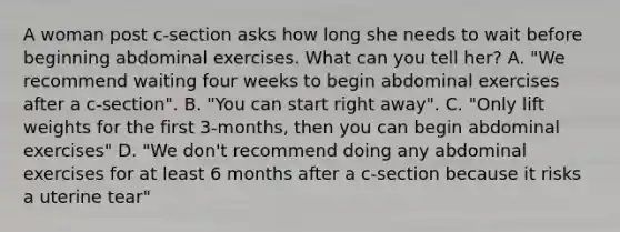 A woman post c-section asks how long she needs to wait before beginning abdominal exercises. What can you tell her? A. "We recommend waiting four weeks to begin abdominal exercises after a c-section". B. "You can start right away". C. "Only lift weights for the first 3-months, then you can begin abdominal exercises" D. "We don't recommend doing any abdominal exercises for at least 6 months after a c-section because it risks a uterine tear"