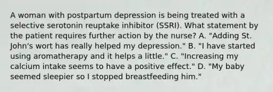 A woman with postpartum depression is being treated with a selective serotonin reuptake inhibitor (SSRI). What statement by the patient requires further action by the nurse? A. "Adding St. John's wort has really helped my depression." B. "I have started using aromatherapy and it helps a little." C. "Increasing my calcium intake seems to have a positive effect." D. "My baby seemed sleepier so I stopped breastfeeding him."