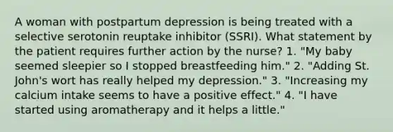 A woman with postpartum depression is being treated with a selective serotonin reuptake inhibitor (SSRI). What statement by the patient requires further action by the nurse? 1. "My baby seemed sleepier so I stopped breastfeeding him." 2. "Adding St. John's wort has really helped my depression." 3. "Increasing my calcium intake seems to have a positive effect." 4. "I have started using aromatherapy and it helps a little."