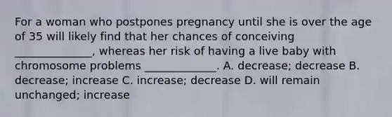 For a woman who postpones pregnancy until she is over the age of 35 will likely find that her chances of conceiving ______________, whereas her risk of having a live baby with chromosome problems _____________. A. decrease; decrease B. decrease; increase C. increase; decrease D. will remain unchanged; increase