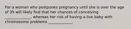 For a woman who postpones pregnancy until she is over the age of 35 will likely find that her chances of conceiving ______________, whereas her risk of having a live baby with chromosome problems _____________.