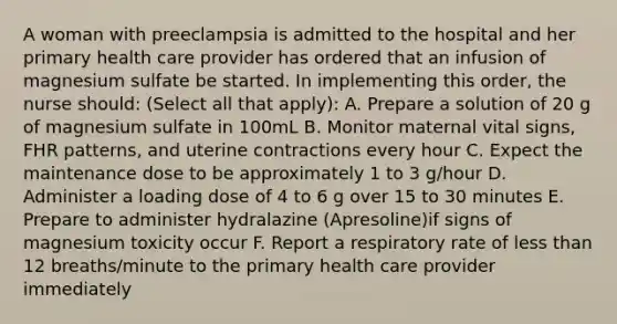 A woman with preeclampsia is admitted to the hospital and her primary health care provider has ordered that an infusion of magnesium sulfate be started. In implementing this order, the nurse should: (Select all that apply): A. Prepare a solution of 20 g of magnesium sulfate in 100mL B. Monitor maternal vital signs, FHR patterns, and uterine contractions every hour C. Expect the maintenance dose to be approximately 1 to 3 g/hour D. Administer a loading dose of 4 to 6 g over 15 to 30 minutes E. Prepare to administer hydralazine (Apresoline)if signs of magnesium toxicity occur F. Report a respiratory rate of less than 12 breaths/minute to the primary health care provider immediately