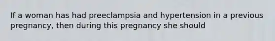 If a woman has had preeclampsia and hypertension in a previous pregnancy, then during this pregnancy she should