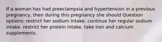 If a woman has had preeclampsia and hypertension in a previous pregnancy, then during this pregnancy she should Question options: restrict her sodium intake. continue her regular sodium intake. restrict her protein intake. take iron and calcium supplements.