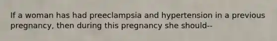 If a woman has had preeclampsia and hypertension in a previous pregnancy, then during this pregnancy she should--