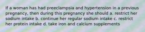 If a woman has had preeclampsia and hypertension in a previous pregnancy, then during this pregnancy she should a. restrict her sodium intake b. continue her regular sodium intake c. restrict her protein intake d. take iron and calcium supplements