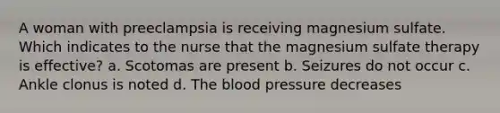 A woman with preeclampsia is receiving magnesium sulfate. Which indicates to the nurse that the magnesium sulfate therapy is effective? a. Scotomas are present b. Seizures do not occur c. Ankle clonus is noted d. The blood pressure decreases