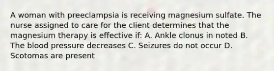 A woman with preeclampsia is receiving magnesium sulfate. The nurse assigned to care for the client determines that the magnesium therapy is effective if: A. Ankle clonus in noted B. The blood pressure decreases C. Seizures do not occur D. Scotomas are present