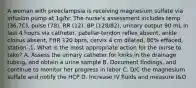 A woman with preeclampsia is receiving magnesium sulfate via infusion pump at 1g/hr. The nurse's assessment includes temp (36.7C), pulse (78), RR (12), BP (128/82), urinary output 90 mL in last 4 hours via catheter, patellar-tendon reflex absent, ankle clonus absent, FHR 120 bpm, cervix 4 cm dilated, 80% effaced, station -1. What is the most appropriate action for the nurse to take? A. Assess the urinary catheter for kinks in the drainage tubing, and obtain a urine sample B. Document findings, and continue to monitor her progress in labor C. D/C the magnesium sulfate and notify the HCP D. Increase IV fluids and measure I&O