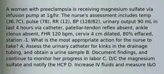 A woman with preeclampsia is receiving magnesium sulfate via infusion pump at 1g/hr. The nurse's assessment includes temp (36.7C), pulse (78), RR (12), BP (128/82), urinary output 90 mL in last 4 hours via catheter, patellar-tendon reflex absent, ankle clonus absent, FHR 120 bpm, cervix 4 cm dilated, 80% effaced, station -1. What is the most appropriate action for the nurse to take? A. Assess the urinary catheter for kinks in the drainage tubing, and obtain a urine sample B. Document findings, and continue to monitor her progress in labor C. D/C the magnesium sulfate and notify the HCP D. Increase IV fluids and measure I&O