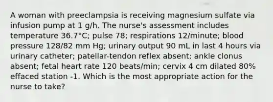 A woman with preeclampsia is receiving magnesium sulfate via infusion pump at 1 g/h. The nurse's assessment includes temperature 36.7°C; pulse 78; respirations 12/minute; blood pressure 128/82 mm Hg; urinary output 90 mL in last 4 hours via urinary catheter; patellar-tendon reflex absent; ankle clonus absent; fetal heart rate 120 beats/min; cervix 4 cm dilated 80% effaced station -1. Which is the most appropriate action for the nurse to take?