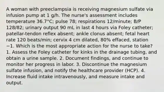 A woman with preeclampsia is receiving magnesium sulfate via infusion pump at 1 g/h. The nurse's assessment includes temperature 36.7°C; pulse 78; respirations 12/minute; B/P 128/82; urinary output 90 mL in last 4 hours via Foley catheter; patellar-tendon reflex absent; ankle clonus absent; fetal heart rate 120 beats/min; cervix 4 cm dilated, 80% effaced, station −1. Which is the most appropriate action for the nurse to take? 1. Assess the Foley catheter for kinks in the drainage tubing, and obtain a urine sample. 2. Document findings, and continue to monitor her progress in labor. 3. Discontinue the magnesium sulfate infusion, and notify the healthcare provider (HCP). 4. Increase fluid intake intravenously, and measure intake and output.