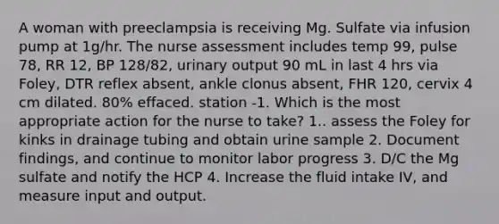 A woman with preeclampsia is receiving Mg. Sulfate via infusion pump at 1g/hr. The nurse assessment includes temp 99, pulse 78, RR 12, BP 128/82, urinary output 90 mL in last 4 hrs via Foley, DTR reflex absent, ankle clonus absent, FHR 120, cervix 4 cm dilated. 80% effaced. station -1. Which is the most appropriate action for the nurse to take? 1.. assess the Foley for kinks in drainage tubing and obtain urine sample 2. Document findings, and continue to monitor labor progress 3. D/C the Mg sulfate and notify the HCP 4. Increase the fluid intake IV, and measure input and output.