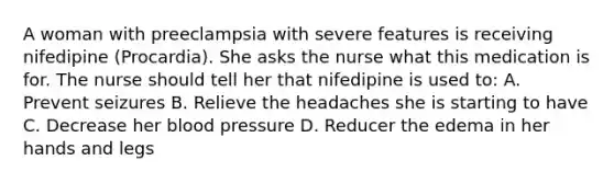 A woman with preeclampsia with severe features is receiving nifedipine (Procardia). She asks the nurse what this medication is for. The nurse should tell her that nifedipine is used to: A. Prevent seizures B. Relieve the headaches she is starting to have C. Decrease her blood pressure D. Reducer the edema in her hands and legs