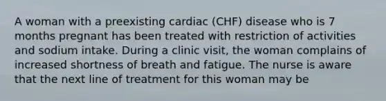 A woman with a preexisting cardiac (CHF) disease who is 7 months pregnant has been treated with restriction of activities and sodium intake. During a clinic visit, the woman complains of increased shortness of breath and fatigue. The nurse is aware that the next line of treatment for this woman may be