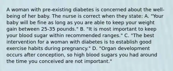 A woman with pre-existing diabetes is concerned about the well-being of her baby. The nurse is correct when they state: A. "Your baby will be fine as long as you are able to keep your weight gain between 25-35 pounds." B. "It is most important to keep your blood sugar within recommended ranges." C. "The best intervention for a woman with diabetes is to establish good exercise habits during pregnancy." D. "Organ development occurs after conception, so high blood sugars you had around the time you conceived are not important."