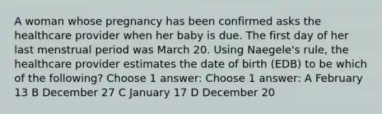 A woman whose pregnancy has been confirmed asks the healthcare provider when her baby is due. The first day of her last menstrual period was March 20. Using Naegele's rule, the healthcare provider estimates the date of birth (EDB) to be which of the following? Choose 1 answer: Choose 1 answer: A February 13 B December 27 C January 17 D December 20