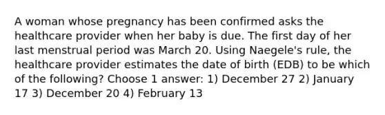 A woman whose pregnancy has been confirmed asks the healthcare provider when her baby is due. The first day of her last menstrual period was March 20. Using Naegele's rule, the healthcare provider estimates the date of birth (EDB) to be which of the following? Choose 1 answer: 1) December 27 2) January 17 3) December 20 4) February 13