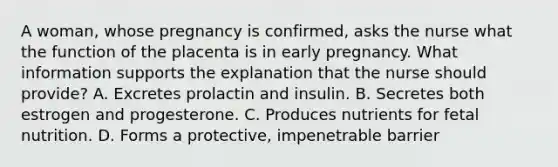 A woman, whose pregnancy is confirmed, asks the nurse what the function of the placenta is in early pregnancy. What information supports the explanation that the nurse should provide? A. Excretes prolactin and insulin. B. Secretes both estrogen and progesterone. C. Produces nutrients for fetal nutrition. D. Forms a protective, impenetrable barrier