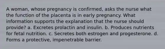 A woman, whose pregnancy is confirmed, asks the nurse what the function of the placenta is in early pregnancy. What information supports the explanation that the nurse should provide? a. Excretes prolactin and insulin. b. Produces nutrients for fetal nutrition. c. Secretes both estrogen and progesterone. d. Forms a protective, impenetrable barrier.