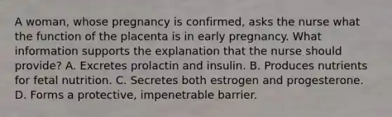 A woman, whose pregnancy is confirmed, asks the nurse what the function of the placenta is in early pregnancy. What information supports the explanation that the nurse should provide? A. Excretes prolactin and insulin. B. Produces nutrients for fetal nutrition. C. Secretes both estrogen and progesterone. D. Forms a protective, impenetrable barrier.