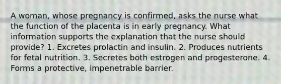 A woman, whose pregnancy is confirmed, asks the nurse what the function of the placenta is in early pregnancy. What information supports the explanation that the nurse should provide? 1. Excretes prolactin and insulin. 2. Produces nutrients for fetal nutrition. 3. Secretes both estrogen and progesterone. 4. Forms a protective, impenetrable barrier.