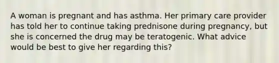 A woman is pregnant and has asthma. Her primary care provider has told her to continue taking prednisone during pregnancy, but she is concerned the drug may be teratogenic. What advice would be best to give her regarding this?