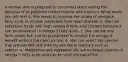 A woman who is pregnant is concerned about eating fish because of its potential contamination with mercury. What would you tell her?​ a. She needs to increase her intake of omega-6 fatty acids to provide protection from heart disease. b. She can substitute foods with high omega-6 fatty acid content because it can be converted to omega-3 fatty acids. c. She can eat any farm-raised fish and be guaranteed to receive the omega-3 benefit without the mercury risk. d. She can select fish species that provide EPA and DHA but are low in mercury such as salmon. e. Margarines and vegetable oils are excellent sources of omega-3 fatty acids and can be used instead of fish.