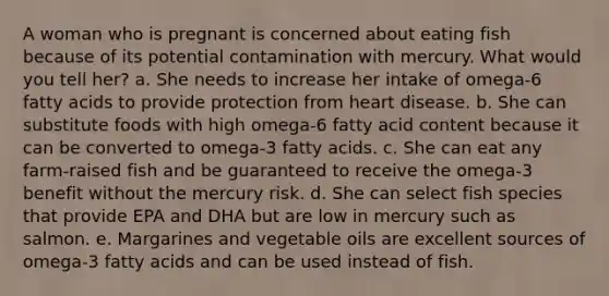 A woman who is pregnant is concerned about eating fish because of its potential contamination with mercury. What would you tell her?​ a. She needs to increase her intake of omega-6 fatty acids to provide protection from heart disease. b. She can substitute foods with high omega-6 fatty acid content because it can be converted to omega-3 fatty acids. c. She can eat any farm-raised fish and be guaranteed to receive the omega-3 benefit without the mercury risk. d. She can select fish species that provide EPA and DHA but are low in mercury such as salmon. e. Margarines and vegetable oils are excellent sources of omega-3 fatty acids and can be used instead of fish.