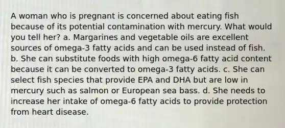 A woman who is pregnant is concerned about eating fish because of its potential contamination with mercury. What would you tell her? a. Margarines and vegetable oils are excellent sources of omega-3 fatty acids and can be used instead of fish. b. She can substitute foods with high omega-6 fatty acid content because it can be converted to omega-3 fatty acids. c. She can select fish species that provide EPA and DHA but are low in mercury such as salmon or European sea bass. d. She needs to increase her intake of omega-6 fatty acids to provide protection from heart disease.