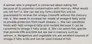 A woman who is pregnant is concerned about eating fish because of its potential contamination with mercury. What would you tell her? a. She can eat any farm-raised fish and be guaranteed to receive the omega-3 benefit without the mercury risk. b. She needs to increase her intake of omega-6 fatty acids to provide protection from heart disease. c. She can substitute foods with high omega-6 fatty acid content because it can be converted to omega-3 fatty acids. d. She can select fish species that provide EPA and DHA but are low in mercury such as salmon. e. Margarines and vegetable oils are excellent sources of omega-3 fatty acids and can be used instead of fish.