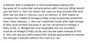 A woman who is pregnant is concerned about eating fish because of its potential contamination with mercury. What would you tell her?​ a. ​She can select fish species that provide EPA and DHA but are low in mercury such as salmon. b. ​She needs to increase her intake of omega-6 fatty acids to provide protection from heart disease. c. ​She can substitute foods with high omega-6 fatty acid content because it can be converted to omega-3 fatty acids. d. ​Margarines and vegetable oils are excellent sources of omega-3 fatty acids and can be used instead of fish. e. ​She can eat any farm-raised fish and be guaranteed to receive the omega-3 benefit without the mercury risk.