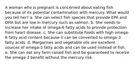 A woman who is pregnant is concerned about eating fish because of its potential contamination with mercury. What would you tell her?​ a. ​She can select fish species that provide EPA and DHA but are low in mercury such as salmon. b. ​She needs to increase her intake of omega-6 fatty acids to provide protection from heart disease. c. ​She can substitute foods with high omega-6 fatty acid content because it can be converted to omega-3 fatty acids. d. ​Margarines and vegetable oils are excellent sources of omega-3 fatty acids and can be used instead of fish. e. ​She can eat any farm-raised fish and be guaranteed to receive the omega-3 benefit without the mercury risk.