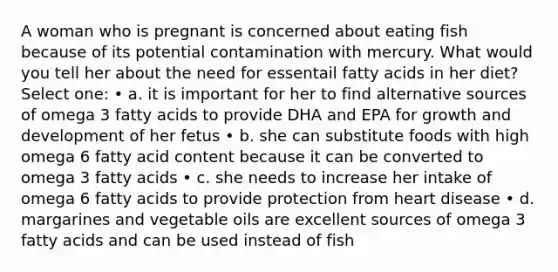 A woman who is pregnant is concerned about eating fish because of its potential contamination with mercury. What would you tell her about the need for essentail fatty acids in her diet? Select one: • a. it is important for her to find alternative sources of omega 3 fatty acids to provide DHA and EPA for growth and development of her fetus • b. she can substitute foods with high omega 6 fatty acid content because it can be converted to omega 3 fatty acids • c. she needs to increase her intake of omega 6 fatty acids to provide protection from heart disease • d. margarines and vegetable oils are excellent sources of omega 3 fatty acids and can be used instead of fish