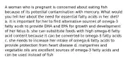 A woman who is pregnant is concerned about eating fish because of its potential contamination with mercury. What would you tell her about the need for essential fatty acids in her diet? a. it is important for her to find alternative sources of omega-3 fatty acids to provide DHA and EPA for growth and development of her fetus b. she can substitute foods with high omega-6 fatty acid content because it can be converted to omega-3 fatty acids c. she needs to increase her intake of omega-6 fatty acids to provide protection from heart disease d. margarines and vegetable oils are excellent sources of omega-3 fatty acids and can be used instead of fish