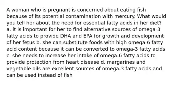 A woman who is pregnant is concerned about eating fish because of its potential contamination with mercury. What would you tell her about the need for essential fatty acids in her diet? a. it is important for her to find alternative sources of omega-3 fatty acids to provide DHA and EPA for <a href='https://www.questionai.com/knowledge/kde2iCObwW-growth-and-development' class='anchor-knowledge'>growth and development</a> of her fetus b. she can substitute foods with high omega-6 fatty acid content because it can be converted to omega-3 fatty acids c. she needs to increase her intake of omega-6 fatty acids to provide protection from heart disease d. margarines and vegetable oils are excellent sources of omega-3 fatty acids and can be used instead of fish