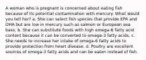 A woman who is pregnant is concerned about eating fish because of its potential contamination with mercury. What would you tell her? a. She can select fish species that provide EPA and DHA but are low in mercury such as salmon or European sea bass. b. She can substitute foods with high omega-6 fatty acid content because it can be converted to omega-3 fatty acids. c. She needs to increase her intake of omega-6 fatty acids to provide protection from heart disease. d. Poultry are excellent sources of omega-3 fatty acids and can be eaten instead of fish.