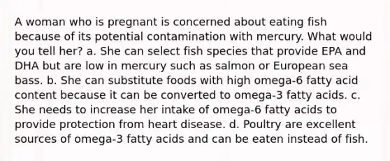 A woman who is pregnant is concerned about eating fish because of its potential contamination with mercury. What would you tell her? a. She can select fish species that provide EPA and DHA but are low in mercury such as salmon or European sea bass. b. She can substitute foods with high omega-6 fatty acid content because it can be converted to omega-3 fatty acids. c. She needs to increase her intake of omega-6 fatty acids to provide protection from heart disease. d. Poultry are excellent sources of omega-3 fatty acids and can be eaten instead of fish.