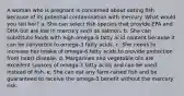 A woman who is pregnant is concerned about eating fish because of its potential contamination with mercury. What would you tell her?​ a. ​She can select fish species that provide EPA and DHA but are low in mercury such as salmon. b. ​She can substitute foods with high omega-6 fatty acid content because it can be converted to omega-3 fatty acids. c. ​She needs to increase her intake of omega-6 fatty acids to provide protection from heart disease. d. ​Margarines and vegetable oils are excellent sources of omega-3 fatty acids and can be used instead of fish. e. ​She can eat any farm-raised fish and be guaranteed to receive the omega-3 benefit without the mercury risk.