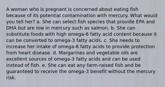 A woman who is pregnant is concerned about eating fish because of its potential contamination with mercury. What would you tell her?​ a. ​She can select fish species that provide EPA and DHA but are low in mercury such as salmon. b. ​She can substitute foods with high omega-6 fatty acid content because it can be converted to omega-3 fatty acids. c. ​She needs to increase her intake of omega-6 fatty acids to provide protection from heart disease. d. ​Margarines and vegetable oils are excellent sources of omega-3 fatty acids and can be used instead of fish. e. ​She can eat any farm-raised fish and be guaranteed to receive the omega-3 benefit without the mercury risk.