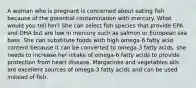 A woman who is pregnant is concerned about eating fish because of the potential contamination with mercury. What would you tell her? She can select fish species that provide EPA and DHA but are low in mercury such as salmon or European sea bass. She can substitute foods with high omega-6 fatty acid content because it can be converted to omega-3 fatty acids. she needs to increase her intake of omega-6 fatty acids to provide protection from heart disease. Margarines and vegetables oils are excellent sources of omega-3 fatty acids and can be used instead of fish.