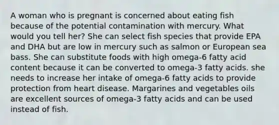 A woman who is pregnant is concerned about eating fish because of the potential contamination with mercury. What would you tell her? She can select fish species that provide EPA and DHA but are low in mercury such as salmon or European sea bass. She can substitute foods with high omega-6 fatty acid content because it can be converted to omega-3 fatty acids. she needs to increase her intake of omega-6 fatty acids to provide protection from heart disease. Margarines and vegetables oils are excellent sources of omega-3 fatty acids and can be used instead of fish.