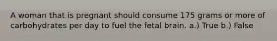 A woman that is pregnant should consume 175 grams or more of carbohydrates per day to fuel the fetal brain. a.) True b.) False