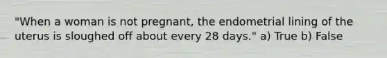 "When a woman is not pregnant, the endometrial lining of the uterus is sloughed off about every 28 days." a) True b) False