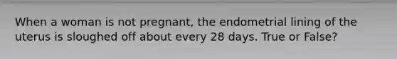 When a woman is not pregnant, the endometrial lining of the uterus is sloughed off about every 28 days. True or False?